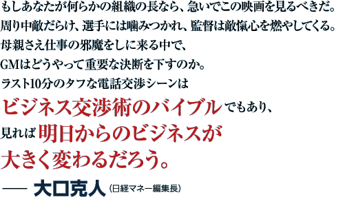 もしあなたが何らかの組織の長なら、急いでこの映画を見るべきだ。周り中敵だらけ、選手には噛みつかれ、監督は敵愾心を燃やしてくる。母親さえ仕事の邪魔をしに来る中で、GMはどうやって重要な決断を下すのか。ラスト10分のタフな電話交渉シーンはビジネス交渉術のバイブルでもあり、見れば明日からのビジネスが大きく変わるだろう。−大口克人（日経マネー編集長）