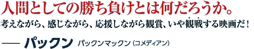 人間としての勝ち負けとは何だろうか。考えながら、感じながら、応援しながら観賞、いや観戦する映画だ！−パックン パックンマックン（コメディアン）