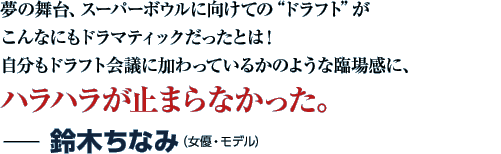 夢の舞台、スーパーボウルに向けての“ドラフト”がこんなにもドラマティックだったとは！自分もドラフト会議に加わっているかのような臨場感に、ハラハラが止まらなかった。−鈴木ちなみ（女優・モデル）