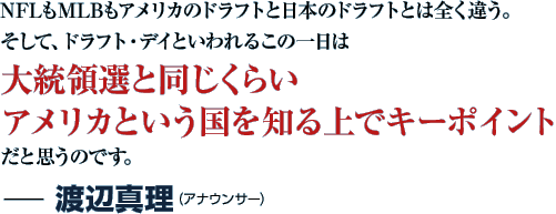 NFLもMLBもアメリカのドラフトと日本のドラフトとは全く違う。そして、ドラフト・デイといわれるこの一日は大統領選と同じくらいアメリカという国を知る上でキーポイントだと思うのです。−渡辺真理（アナウンサー）