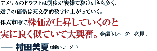 アメリカのドラフトは制度が複雑で駆け引きも多く、選手の価格は天文学的数字に上がっていく。株式市場で株価が上昇していくのと実に良く似ていて大興奮。金融トレーダー必見。−村田美夏（金融トレーダー）