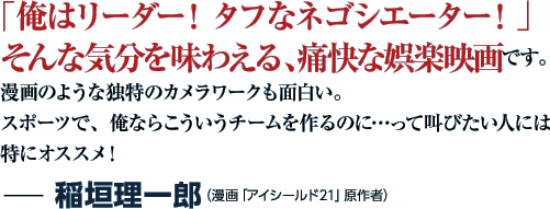 「俺はリーダー！ タフなネゴシエーター！」そんな気分を味わえる、痛快な娯楽映画です。漫画のような独特のカメラワークも面白い。スポーツで、俺ならこういうチームを作るのに…って叫びたい人には特にオススメ！−稲垣理一郎（漫画「アイシールド21」原作者）