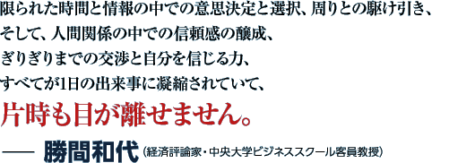 限られた時間と情報の中での意思決定と選択、周りとの駆け引き、そして、人間関係の中での信頼感の醸成、ぎりぎりまでの交渉と自分を信じる力、すべてが1日の出来事に凝縮されていて、片時も目が離せません。−勝間和代（経済評論家・中央大学ビジネススクール客員教授）