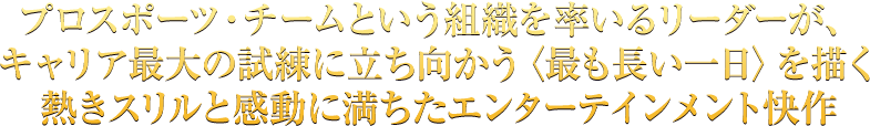 プロスポーツ・チームという組織を率いるリーダーが、キャリア最大の試練に立ち向かう〈最も長い一日〉を描く熱きスリルと感動に満ちたエンターテインメント快作