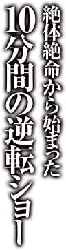 絶体絶命から始まった10分間の逆転ショー